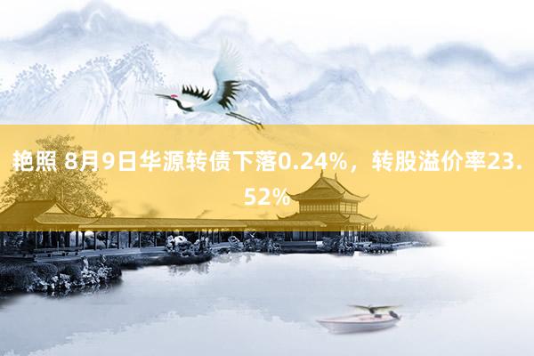 艳照 8月9日华源转债下落0.24%，转股溢价率23.52%
