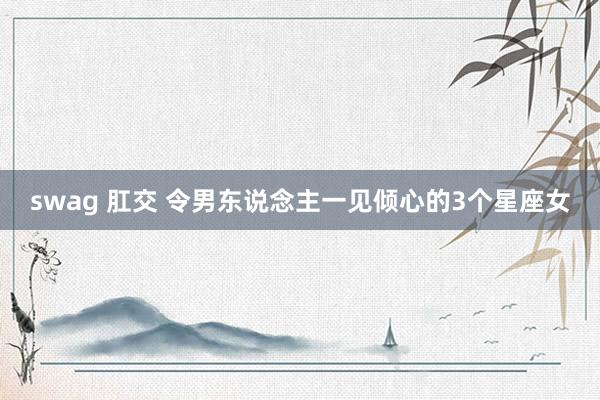 swag 肛交 令男东说念主一见倾心的3个星座女
