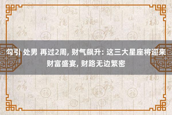 勾引 处男 再过2周， 财气飙升: 这三大星座将迎来财富盛宴， 财路无边繁密