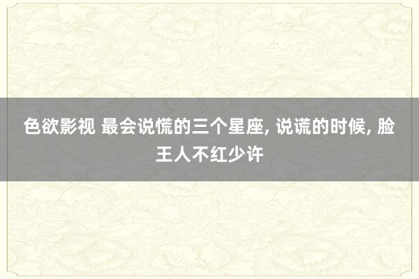 色欲影视 最会说慌的三个星座， 说谎的时候， 脸王人不红少许