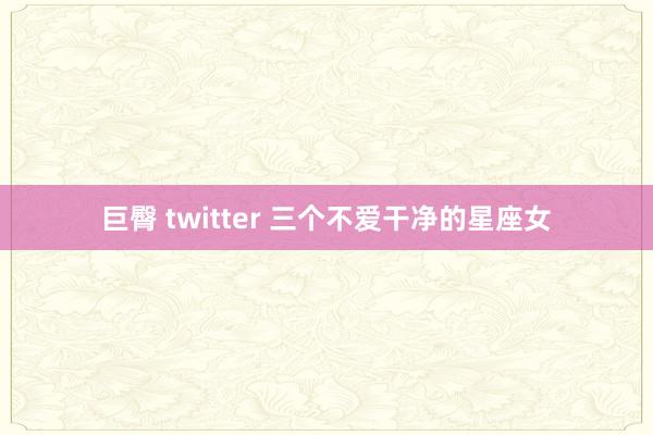巨臀 twitter 三个不爱干净的星座女