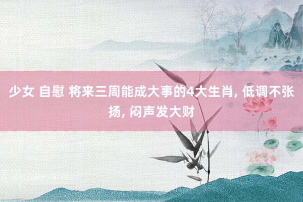 少女 自慰 将来三周能成大事的4大生肖， 低调不张扬， 闷声发大财