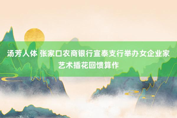 汤芳人体 张家口农商银行宣泰支行举办女企业家艺术插花回馈算作