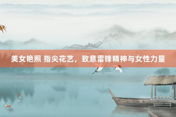 美女艳照 指尖花艺，致意雷锋精神与女性力量