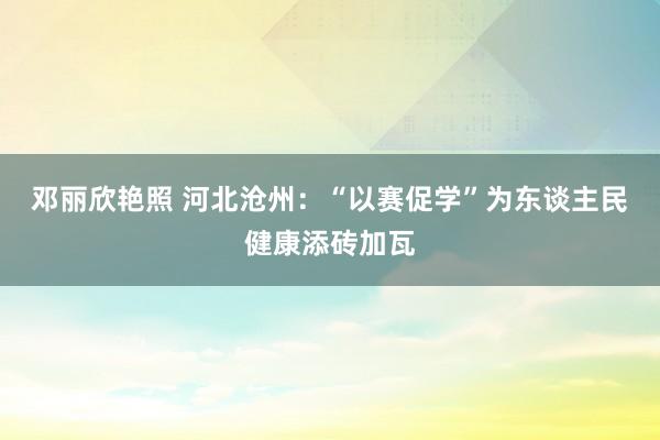 邓丽欣艳照 河北沧州：“以赛促学”为东谈主民健康添砖加瓦