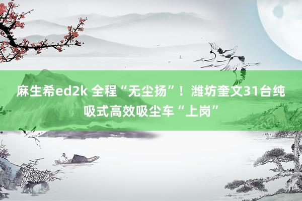 麻生希ed2k 全程“无尘扬”！潍坊奎文31台纯吸式高效吸尘车“上岗”