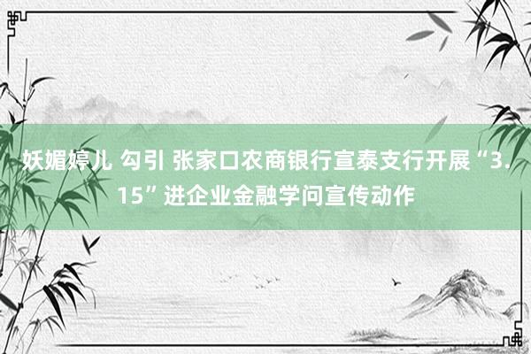 妖媚婷儿 勾引 张家口农商银行宣泰支行开展“3.15”进企业金融学问宣传动作