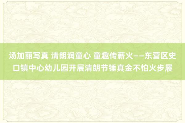 汤加丽写真 清朗润童心 童趣传薪火——东营区史口镇中心幼儿园开展清朗节锤真金不怕火步履