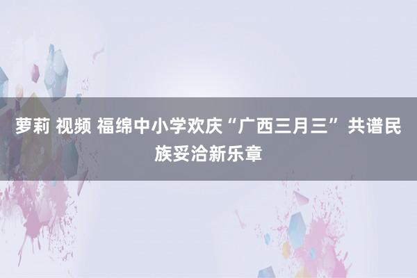 萝莉 视频 福绵中小学欢庆“广西三月三” 共谱民族妥洽新乐章