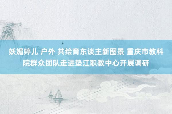 妖媚婷儿 户外 共绘育东谈主新图景 重庆市教科院群众团队走进垫江职教中心开展调研