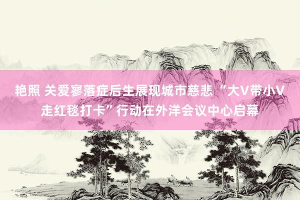 艳照 关爱寥落症后生展现城市慈悲 “大V带小V走红毯打卡”行动在外洋会议中心启幕