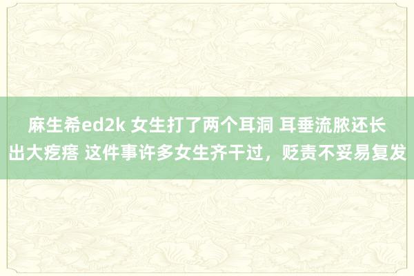 麻生希ed2k 女生打了两个耳洞 耳垂流脓还长出大疙瘩 这件事许多女生齐干过，贬责不妥易复发