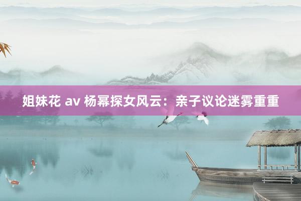 姐妹花 av 杨幂探女风云：亲子议论迷雾重重