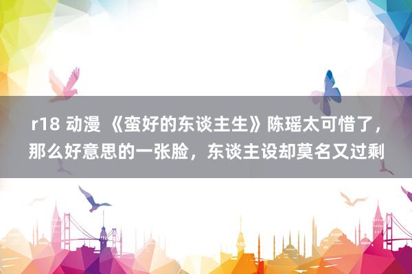 r18 动漫 《蛮好的东谈主生》陈瑶太可惜了，那么好意思的一张脸，东谈主设却莫名又过剩