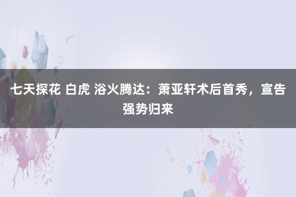 七天探花 白虎 浴火腾达：萧亚轩术后首秀，宣告强势归来