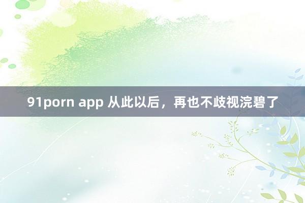 91porn app 从此以后，再也不歧视浣碧了
