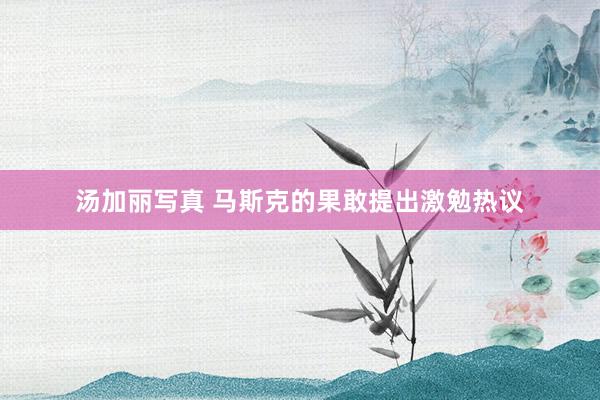 汤加丽写真 马斯克的果敢提出激勉热议