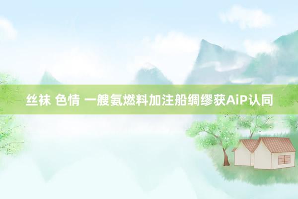 丝袜 色情 一艘氨燃料加注船绸缪获AiP认同