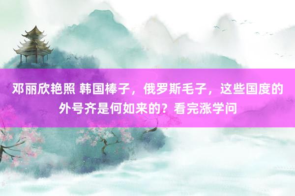 邓丽欣艳照 韩国棒子，俄罗斯毛子，这些国度的外号齐是何如来的？看完涨学问