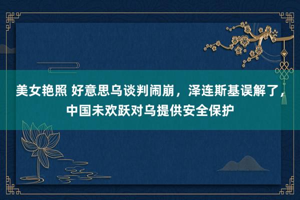 美女艳照 好意思乌谈判闹崩，泽连斯基误解了，中国未欢跃对乌提供安全保护