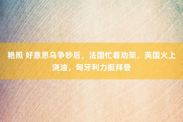 艳照 好意思乌争吵后，法国忙着劝架，英国火上浇油，匈牙利力挺拜登