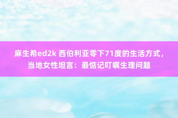 麻生希ed2k 西伯利亚零下71度的生活方式，当地女性坦言：最惦记叮嘱生理问题