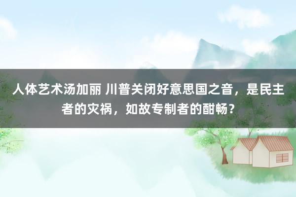 人体艺术汤加丽 川普关闭好意思国之音，是民主者的灾祸，如故专制者的酣畅？