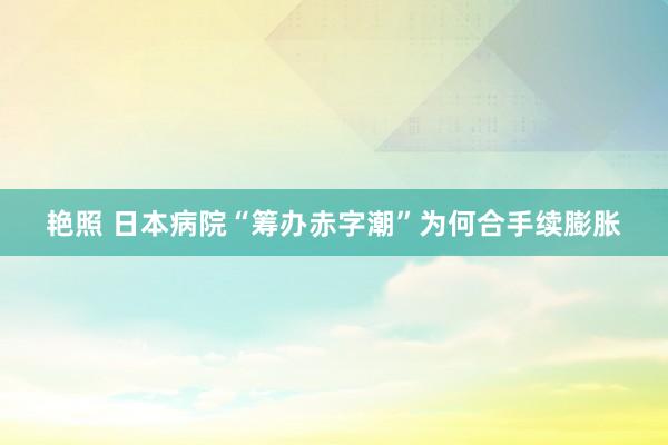艳照 日本病院“筹办赤字潮”为何合手续膨胀