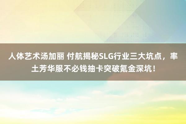人体艺术汤加丽 付航揭秘SLG行业三大坑点，率土芳华服不必钱抽卡突破氪金深坑！