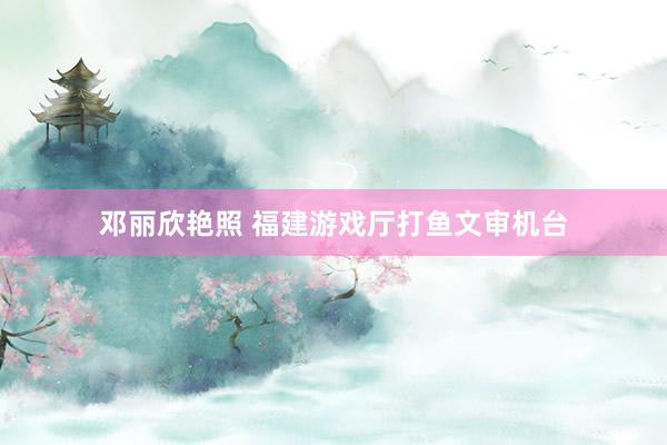 邓丽欣艳照 福建游戏厅打鱼文审机台
