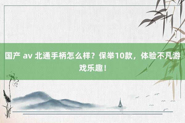 国产 av 北通手柄怎么样？保举10款，体验不凡游戏乐趣！