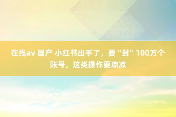 在线av 国产 小红书出手了，要“封”100万个账号，这类操作要凉凉