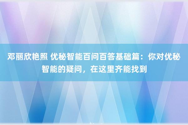 邓丽欣艳照 优秘智能百问百答基础篇：你对优秘智能的疑问，在这里齐能找到