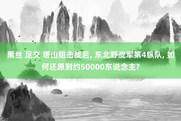 黑丝 足交 塔山阻击战后， 东北野战军第4纵队， 如何还原到约50000东说念主?