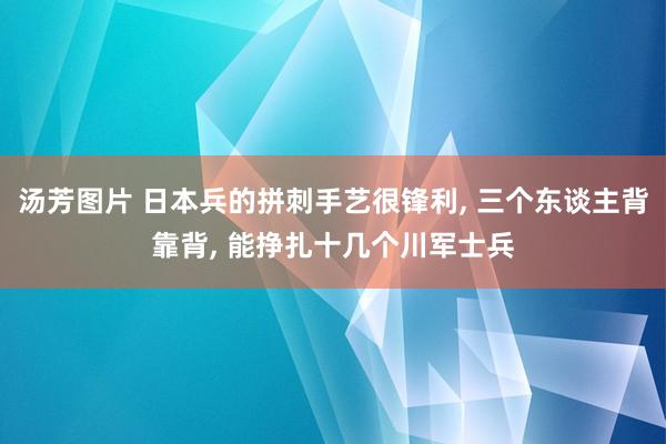 汤芳图片 日本兵的拼刺手艺很锋利， 三个东谈主背靠背， 能挣扎十几个川军士兵