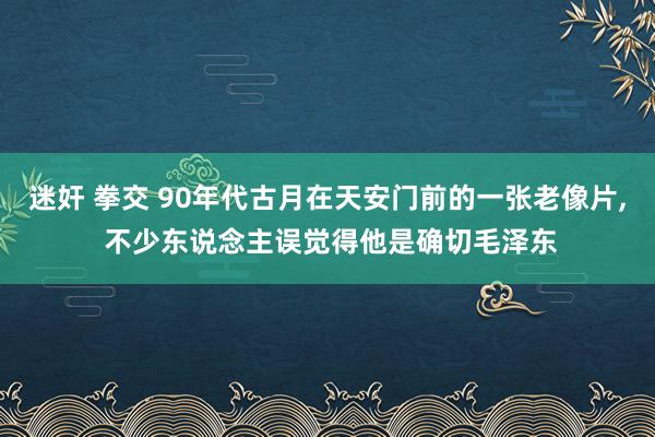 迷奸 拳交 90年代古月在天安门前的一张老像片， 不少东说念主误觉得他是确切毛泽东