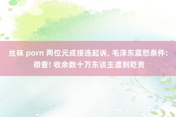 丝袜 porn 两位元戎接连起诉， 毛泽东震怒条件: 彻查! 收余数十万东谈主遭到贬责