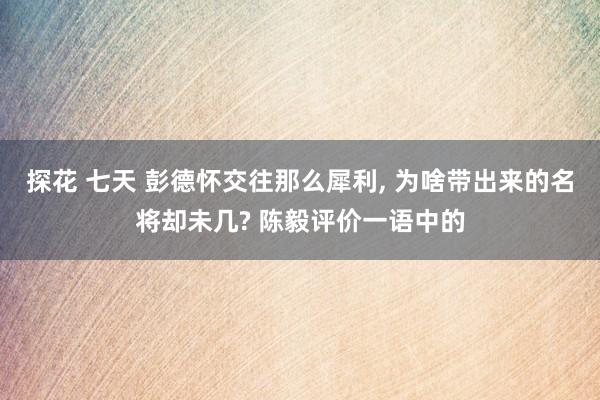 探花 七天 彭德怀交往那么犀利， 为啥带出来的名将却未几? 陈毅评价一语中的