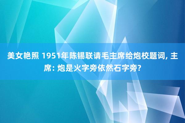 美女艳照 1951年陈锡联请毛主席给炮校题词， 主席: 炮是火字旁依然石字旁?