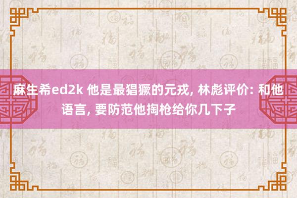 麻生希ed2k 他是最猖獗的元戎， 林彪评价: 和他语言， 要防范他掏枪给你几下子
