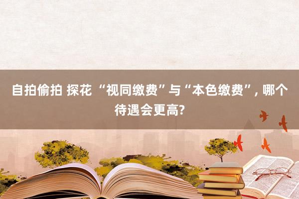 自拍偷拍 探花 “视同缴费”与“本色缴费”， 哪个待遇会更高?