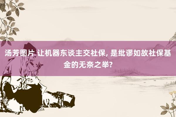 汤芳图片 让机器东谈主交社保， 是纰谬如故社保基金的无奈之举?