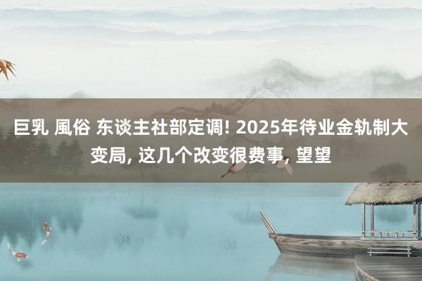 巨乳 風俗 东谈主社部定调! 2025年待业金轨制大变局， 这几个改变很费事， 望望