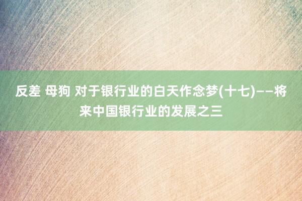 反差 母狗 对于银行业的白天作念梦(十七)——将来中国银行业的发展之三