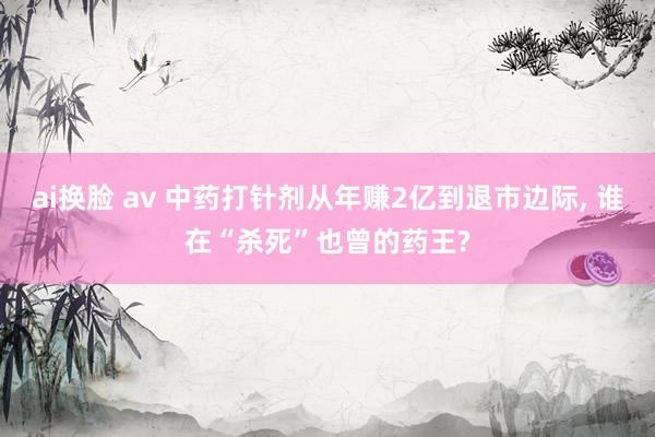 ai换脸 av 中药打针剂从年赚2亿到退市边际， 谁在“杀死”也曾的药王?