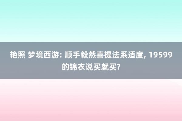 艳照 梦境西游: 顺手毅然喜提法系适度， 19599的锦衣说买就买?