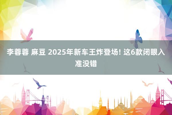李蓉蓉 麻豆 2025年新车王炸登场! 这6款闭眼入准没错