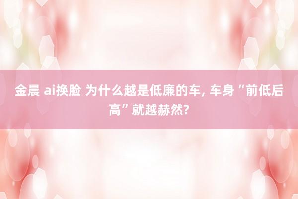 金晨 ai换脸 为什么越是低廉的车， 车身“前低后高”就越赫然?