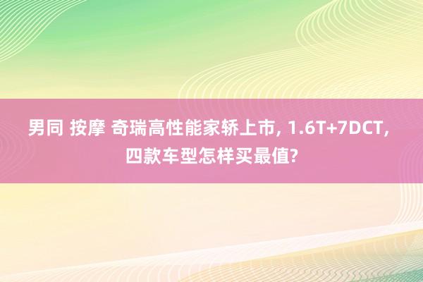 男同 按摩 奇瑞高性能家轿上市， 1.6T+7DCT， 四款车型怎样买最值?