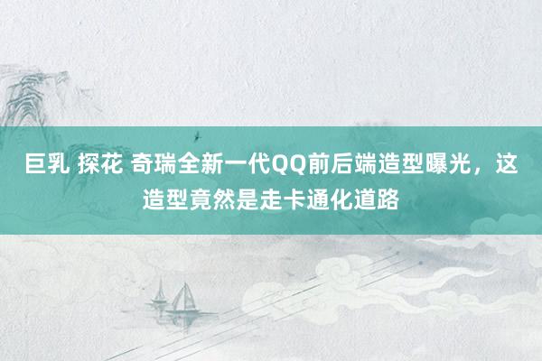 巨乳 探花 奇瑞全新一代QQ前后端造型曝光，这造型竟然是走卡通化道路